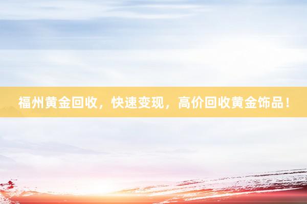 福州黄金回收，快速变现，高价回收黄金饰品！