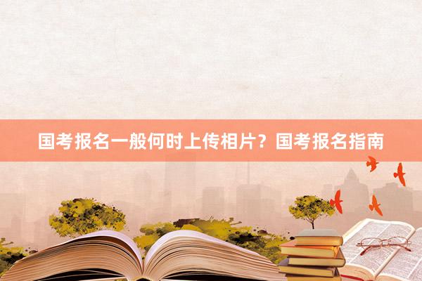 国考报名一般何时上传相片？国考报名指南
