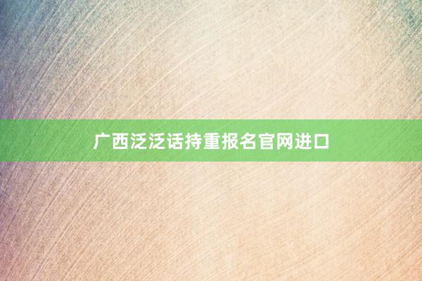 广西泛泛话持重报名官网进口