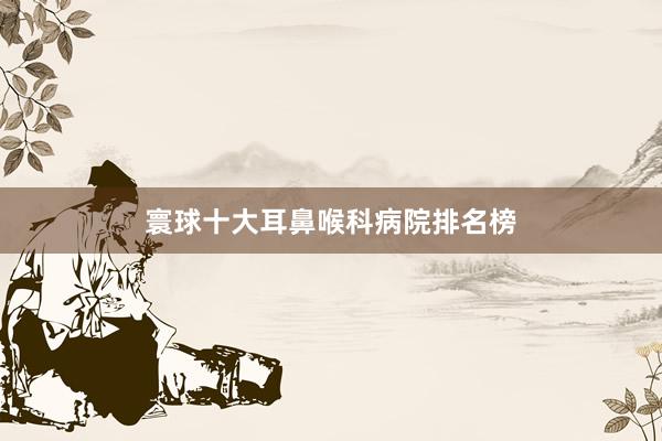 寰球十大耳鼻喉科病院排名榜