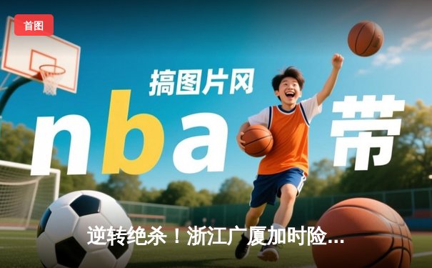 逆转绝杀！浙江广厦加时险胜广东宏远，孙铭徽39分创赛季新高