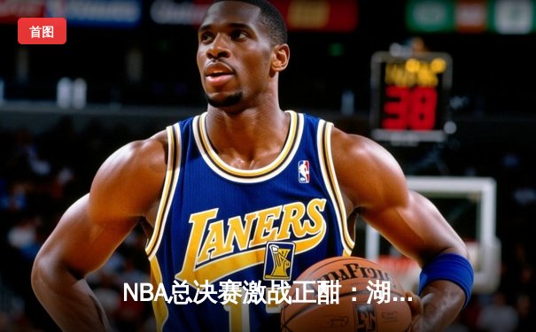 NBA总决赛激战正酣：湖人逆转险胜凯尔特人，詹姆斯关键三分定乾坤