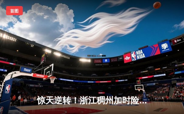 惊天逆转！浙江稠州加时险胜广东宏远，吴前关键三分锁定胜局