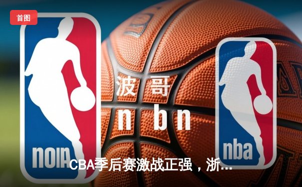 CBA季后赛激战正强，浙江广厦逆转广东宏远挺进总决赛
