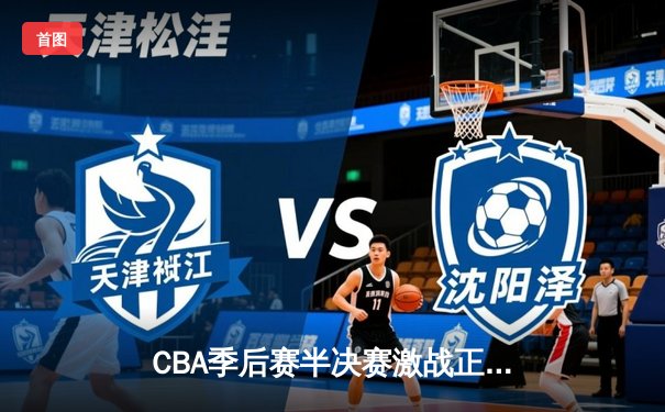 CBA季后赛半决赛激战正酣，浙江广厦逆转广东宏远取得关键胜利