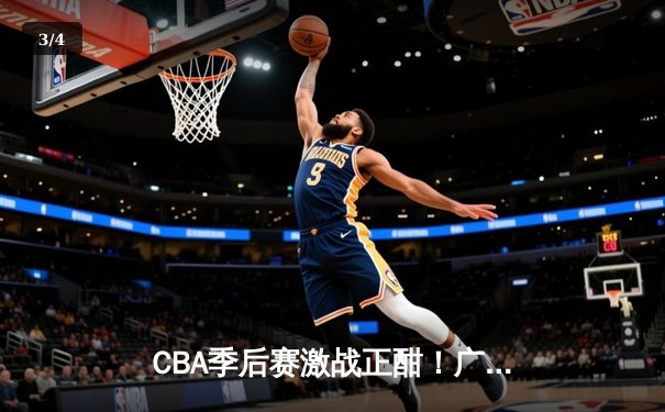 CBA季后赛激战正酣！广东男篮险胜浙江稠州，易建联关键封盖锁定胜局 - 3