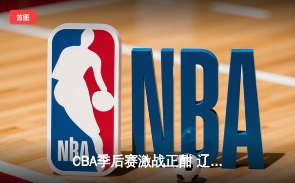 CBA季后赛激战正酣 辽宁本钢加时险胜广东东莞大益总分2-1领先