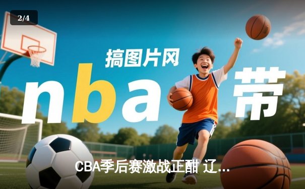 CBA季后赛激战正酣 辽宁本钢加时险胜广东东莞大益总分2-1领先 - 2