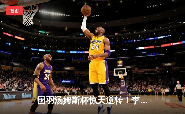 国羽汤姆斯杯惊天逆转！李诗沣决胜局轰11-0锁定胜局